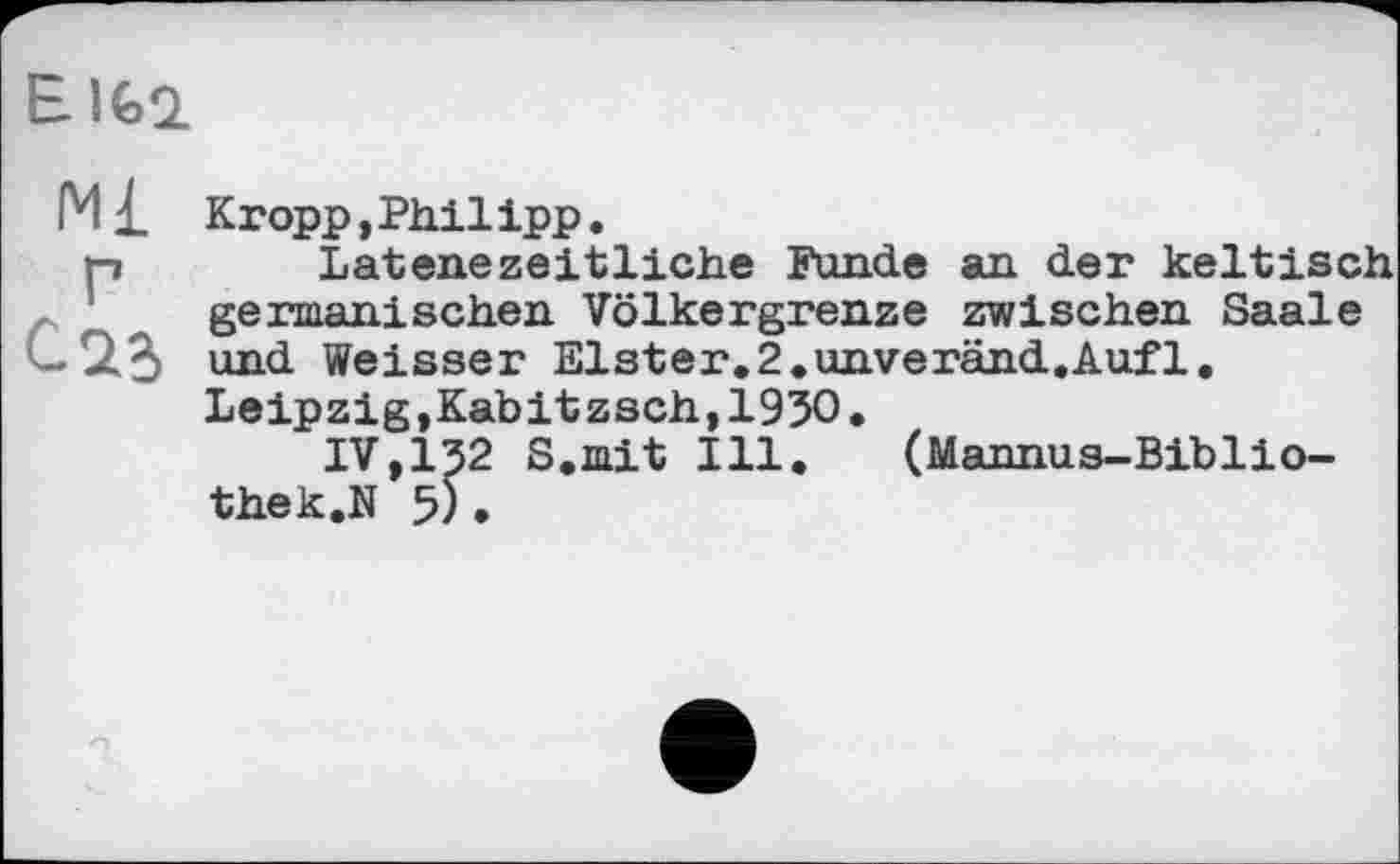 ﻿E Ifcl
М£ Г Саг
Kropp,Philipp.
Latenezeitliche Funde an der keltisch germanischen Völkergrenze zwischen Saale und Weisser Elster.2«unveränd.Auf1. Leipzig,Kabitzsch,1930.
IV,І32 S.mit Ill. (Mannus-Biblio-thek.N 5) .